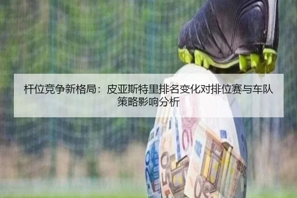 杆位竞争新格局：皮亚斯特里排名变化对排位赛与车队策略影响分析