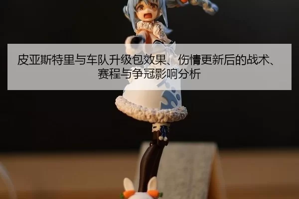 皮亚斯特里与车队升级包效果、伤情更新后的战术、赛程与争冠影响分析