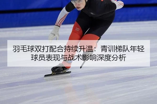 羽毛球双打配合持续升温：青训梯队年轻球员表现与战术影响深度分析